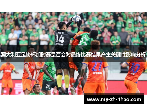 澳大利亚足协杯加时赛是否会对最终比赛结果产生关键性影响分析 澳大利亚足协杯加时赛是否会对最终比赛结果产生关键性影响分析