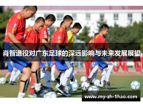 肖智退役对广东足球的深远影响与未来发展展望 肖智退役对广东足球的深远影响与未来发展展望