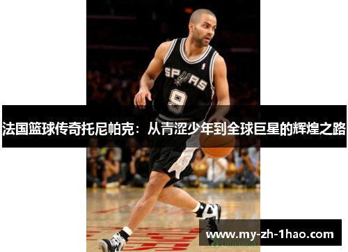法国篮球传奇托尼帕克:从青涩少年到全球巨星的辉煌之路 法国篮球传奇托尼帕克:从青涩少年到全球巨星的辉煌之路