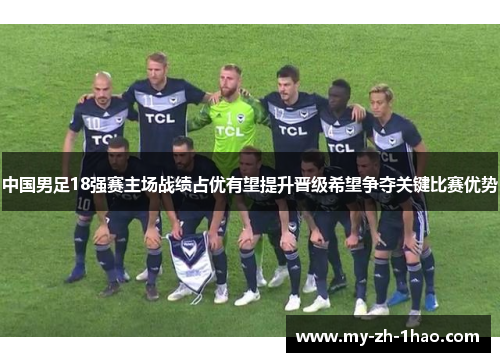 中国男足18强赛主场战绩占优有望提升晋级希望争夺关键比赛优势