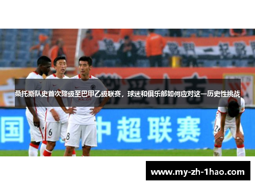 桑托斯队史首次降级至巴甲乙级联赛,球迷和俱乐部如何应对这一历史性挑战 桑托斯队史首次降级至巴甲乙级联赛,球迷和俱乐部如何应对这一历史性挑战