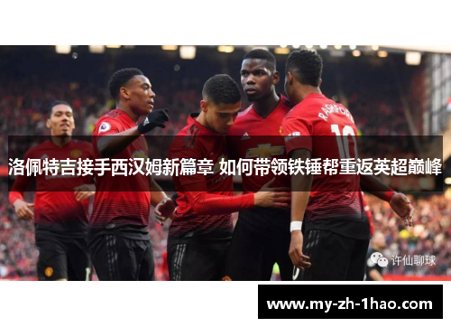 洛佩特吉接手西汉姆新篇章 如何带领铁锤帮重返英超巅峰